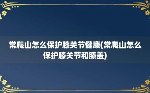 常爬山怎么保护膝关节健康(常爬山怎么保护膝关节和膝盖)