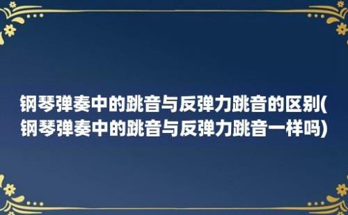 钢琴弹奏中的跳音与反弹力跳音的区别(钢琴弹奏中的跳音与反弹力跳音一样吗)