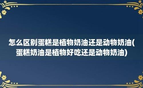 怎么区别蛋糕是植物奶油还是动物奶油(蛋糕奶油是植物好吃还是动物奶油)