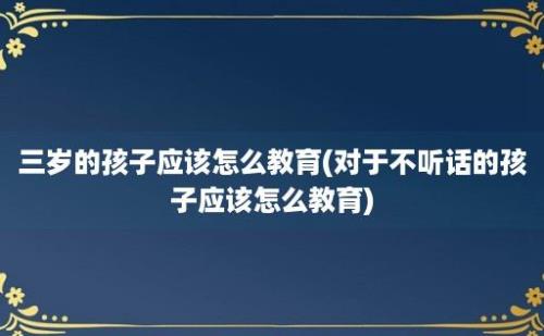 三岁的孩子应该怎么教育(对于不听话的孩子应该怎么教育)