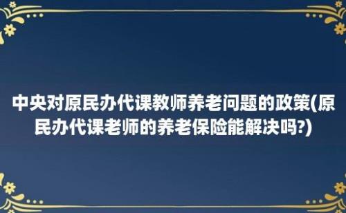 中央对原民办代课教师养老问题的政策(原民办代课老师的养老保险能解决吗?)