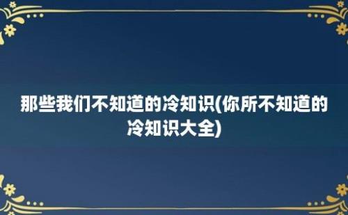 那些我们不知道的冷知识(你所不知道的冷知识大全)