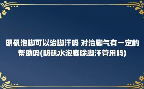 明矾泡脚可以治脚汗吗 对治脚气有一定的帮助吗(明矾水泡脚除脚汗管用吗)