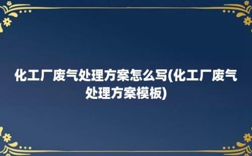 化工厂废气处理方案怎么写(化工厂废气处理方案模板)