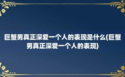 巨蟹男真正深爱一个人的表现是什么(巨蟹男真正深爱一个人的表现)