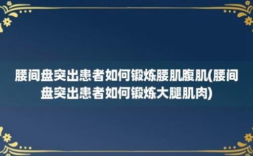 腰间盘突出患者如何锻炼腰肌腹肌(腰间盘突出患者如何锻炼大腿肌肉)