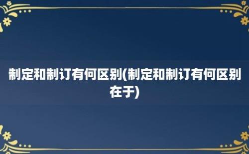 制定和制订有何区别(制定和制订有何区别在于)