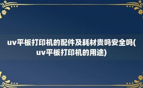 uv平板打印机的配件及耗材贵吗安全吗(uv平板打印机的用途)