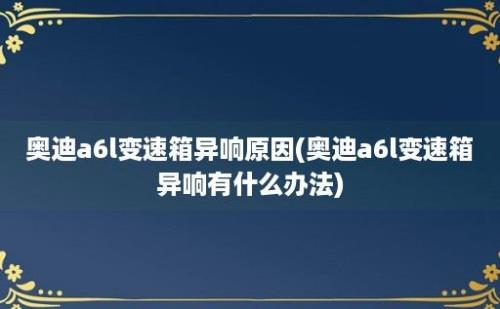 奥迪a6l变速箱异响原因(奥迪a6l变速箱异响有什么办法)