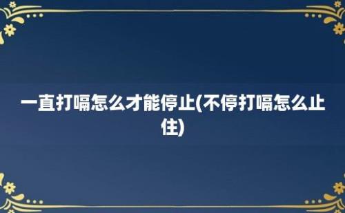 一直打嗝怎么才能停止(不停打嗝怎么止住)