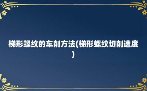 梯形螺纹的车削方法(梯形螺纹切削速度)