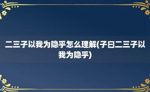 二三子以我为隐乎怎么理解(子曰二三子以我为隐乎)