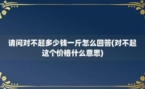 请问对不起多少钱一斤怎么回答(对不起这个价格什么意思)