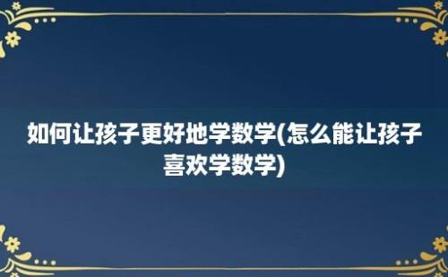 如何让孩子更好地学数学(怎么能让孩子喜欢学数学)