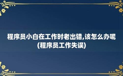 程序员小白在工作时老出错,该怎么办呢(程序员工作失误)