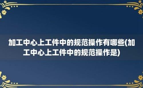 加工中心上工件中的规范操作有哪些(加工中心上工件中的规范操作是)