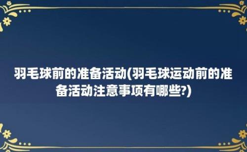 羽毛球前的准备活动(羽毛球运动前的准备活动注意事项有哪些?)