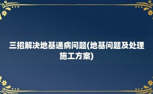 三招解决地基通病问题(地基问题及处理施工方案)