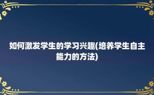 如何激发学生的学习兴趣(培养学生自主能力的方法)