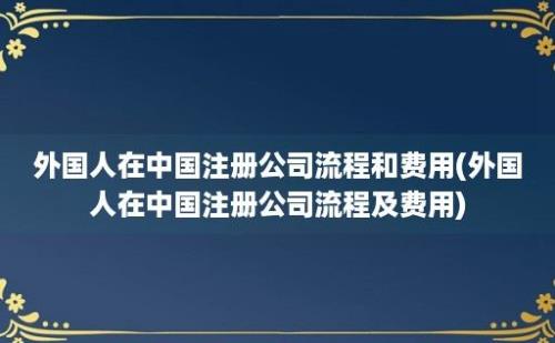 外国人在中国注册公司流程和费用(外国人在中国注册公司流程及费用)