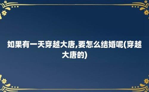 如果有一天穿越大唐,要怎么结婚呢(穿越大唐的)