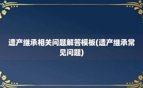 遗产继承相关问题解答模板(遗产继承常见问题)