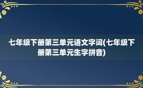 七年级下册第三单元语文字词(七年级下册第三单元生字拼音)