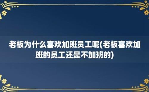 老板为什么喜欢加班员工呢(老板喜欢加班的员工还是不加班的)