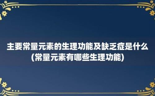 主要常量元素的生理功能及缺乏症是什么(常量元素有哪些生理功能)