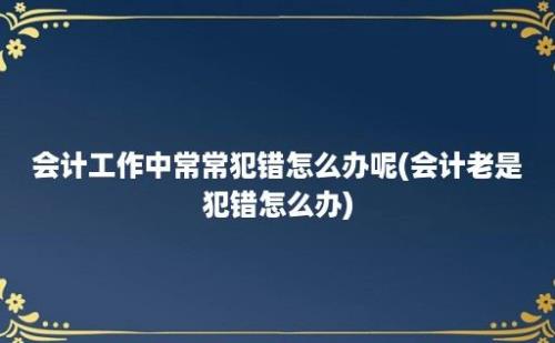 会计工作中常常犯错怎么办呢(会计老是犯错怎么办)