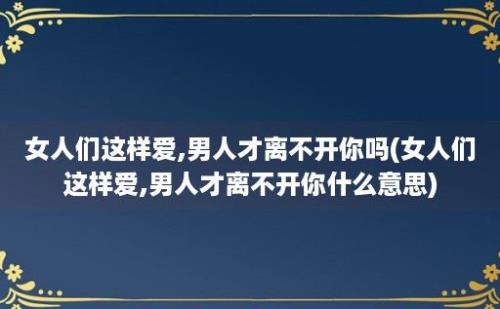 女人们这样爱,男人才离不开你吗(女人们这样爱,男人才离不开你什么意思)