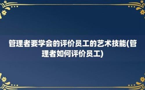 管理者要学会的评价员工的艺术技能(管理者如何评价员工)