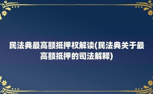 民法典最高额抵押权解读(民法典关于最高额抵押的司法解释)