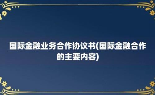 国际金融业务合作协议书(国际金融合作的主要内容)