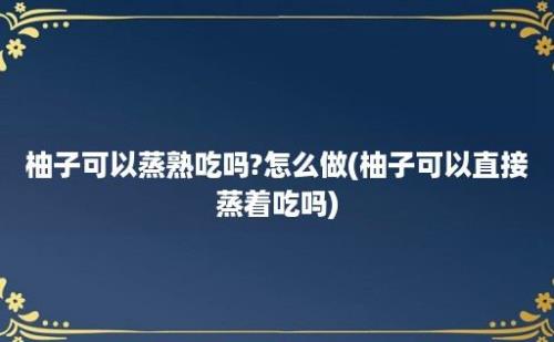 柚子可以蒸熟吃吗?怎么做(柚子可以直接蒸着吃吗)