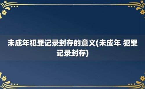 未成年犯罪记录封存的意义(未成年 犯罪记录封存)