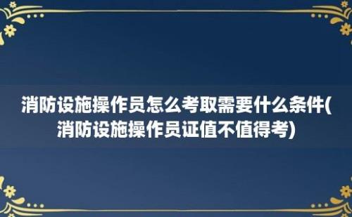 消防设施操作员怎么考取需要什么条件(消防设施操作员证值不值得考)