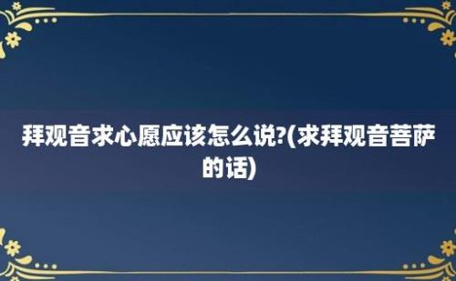 拜观音求心愿应该怎么说?(求拜观音菩萨的话)