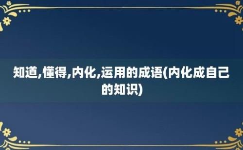 知道,懂得,内化,运用的成语(内化成自己的知识)