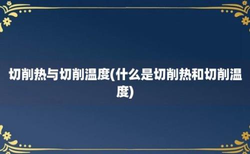 切削热与切削温度(什么是切削热和切削温度)