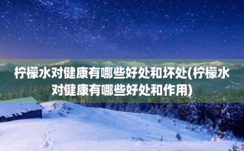 柠檬水对健康有哪些好处和坏处(柠檬水对健康有哪些好处和作用)