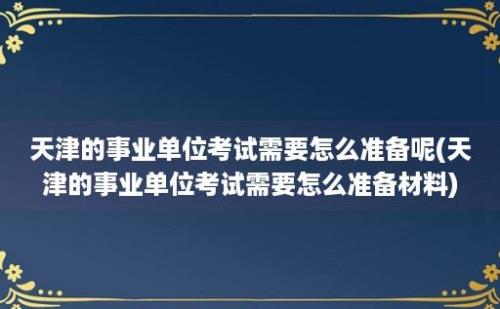 天津的事业单位考试需要怎么准备呢(天津的事业单位考试需要怎么准备材料)