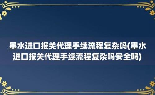 墨水进口报关代理手续流程复杂吗(墨水进口报关代理手续流程复杂吗安全吗)