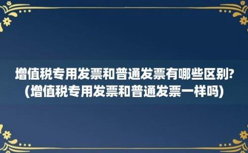 增值税专用发票和普通发票有哪些区别?(增值税专用发票和普通发票一样吗)