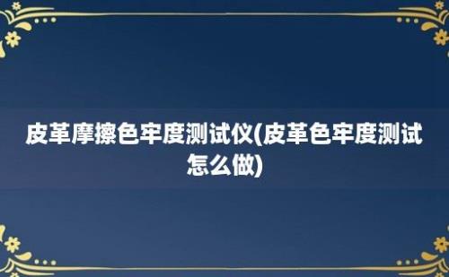 皮革摩擦色牢度测试仪(皮革色牢度测试怎么做)