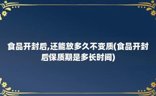 食品开封后,还能放多久不变质(食品开封后保质期是多长时间)