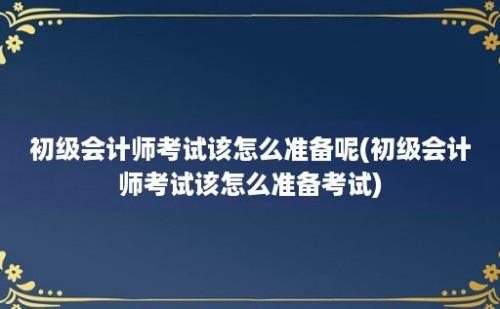 初级会计师考试该怎么准备呢(初级会计师考试该怎么准备考试)