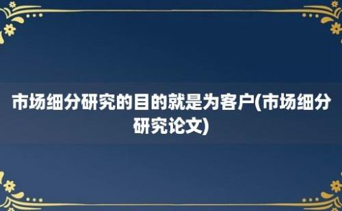 市场细分研究的目的就是为客户(市场细分研究论文)