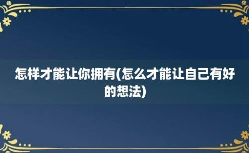 怎样才能让你拥有(怎么才能让自己有好的想法)