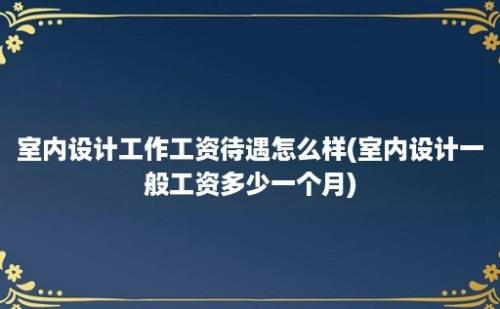 室内设计工作工资待遇怎么样(室内设计一般工资多少一个月)